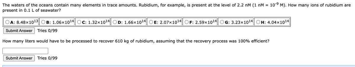10-9 M). How many ions of rubidium are
The waters of the oceans contain many elements in trace amounts. Rubidium, for example, is present at the level of 2.2 nM (1 nM =
present in 0.1 L of seawater?
OA: 8.48×1o13
B: 1.06x1014| OC: 1.32x1014 OD: 1.66x1014
E: 2.07x1014 OF: 2.59x1014
G: 3.23x1014
H: 4.04x1014
Submit Answer
Tries 0/99
How many liters would have to be processed to recover 610 kg of rubidium, assuming that the recovery process was 100% efficient?
Submit Answer
Tries 0/99
