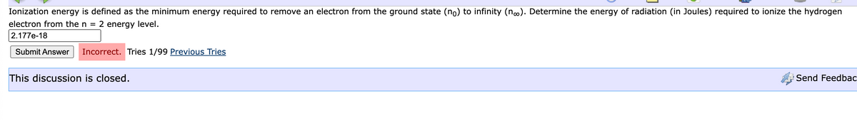 Ionization energy is defined as the minimum energy required to remove an electron from the ground state (no) to infinity (n.). Determine the energy of radiation (in Joules) required to ionize the hydrogen
electron from the n =
2 energy level.
2.177e-18
Submit Answer
Incorrect. Tries 1/99 Previous Tries
This discussion is closed.
Send Feedbac
