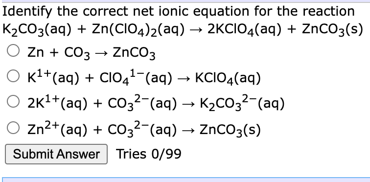 Identify the correct net ionic equation for the reaction
K2CO3(aq) + Zn(CIO4)2(aq) → 2KCIO4(aq) + ZnCO3(s)
O Zn + CO3 → ZNCO3
Kl+(aq) + CIO41-(aq) → KCIO4(aq)
2K1+(aq) + CO32-(aq) → K2CO3²-(aq)
Zn2+(aq) + CO3²-(aq) → ZnCO3(s)
Submit Answer Tries 0/99
