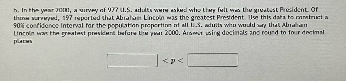 b. In the year 2000, a survey of 977 U.S. adults were asked who they felt was the greatest President. Of
those surveyed, 197 reported that Abraham Lincoln was the greatest President. Use this data to construct a
90% confidence interval for the population proportion of all U.S. adults who would say that Abraham
Lincoln was the greatest president before the year 2000. Answer using decimals and round to four decimal
places
<p<
