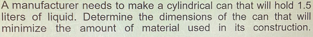 A manufacturer needs to make a cylindrical can that will hold 1.5
liters of liquid. Determine the dimensions of the can that will
minimize the amount of material used in its construction.
