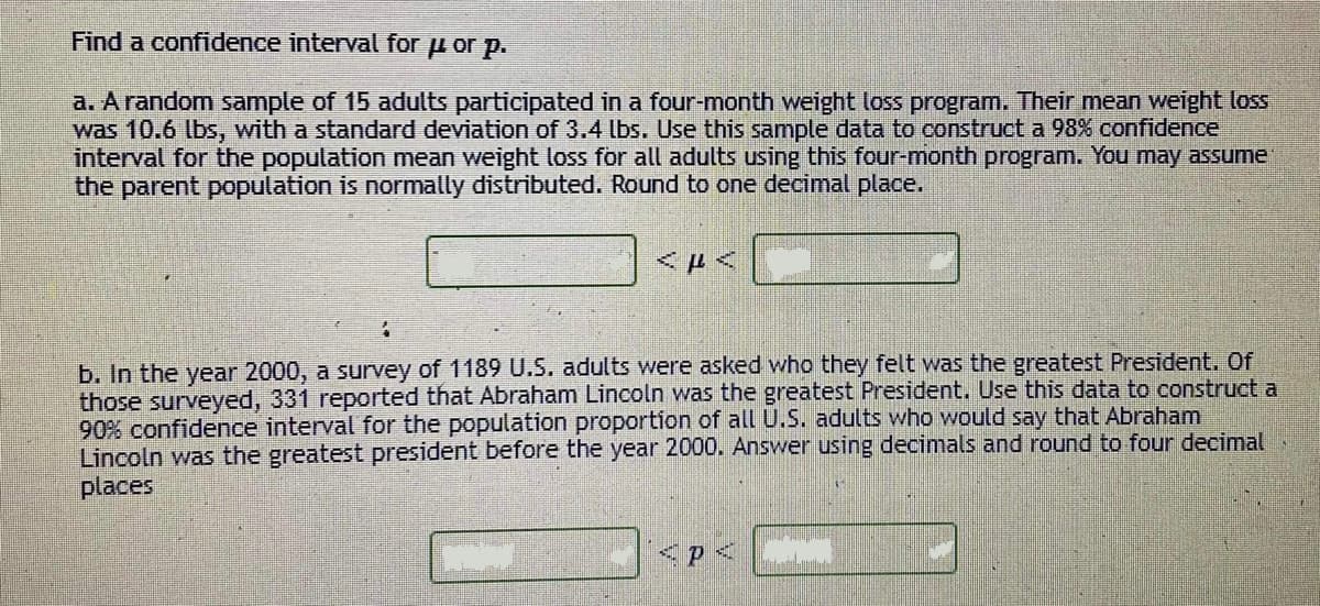 Find a confidence interval for u or p.
a. A random sample of 15 adults participated in a four-month weight loss program. Their mean weight loss
was 10.6 lbs, with a standard deviation of 3.4 lbs. Use this sample data to construct a 98% confidence
interval for the population mean weight loss for all adults using this four-month program. You may assume
the parent population is normally distributed. Round to one decimal place.
<ドイ
b. In the year 2000, a survey of 1189 U.S. adults were asked who they felt was the greatest President. Of
those surveyed, 331 reported that Abraham Lincoln was the greatest President. Use this data to construct a
90% confidence interval for the population proportion of all U.S. adults who would say that Abraham
Lincoln was the greatest president before the year 2000. Answer using decimals and round to four decimal
places
|<p<
