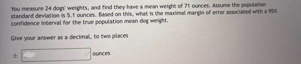 You measure 24 dogs' weights, and find they have a mean weight of 71 ounces. Assume the population
standard deviation is 5.1 ounces. Based on this, what is the maximal margin of error associated with a 95%
confidence interval for the true population mean dog weight.
Give your answer as a decimal, to two places
土
ounces
