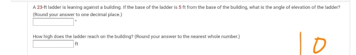 A 23-ft ladder is leaning against a building. If the base of the ladder is 5 ft from the base of the building, what is the angle of elevation of the ladder?
(Round your answer to one decimal place.)
How high does the ladder reach on the building? (Round your answer to the nearest whole number.)
ft
