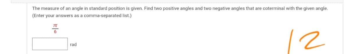 The measure of an angle in standard position is given. Find two positive angles and two negative angles that are coterminal with the given angle.
(Enter your answers as a comma-separated list.)
12
rad
