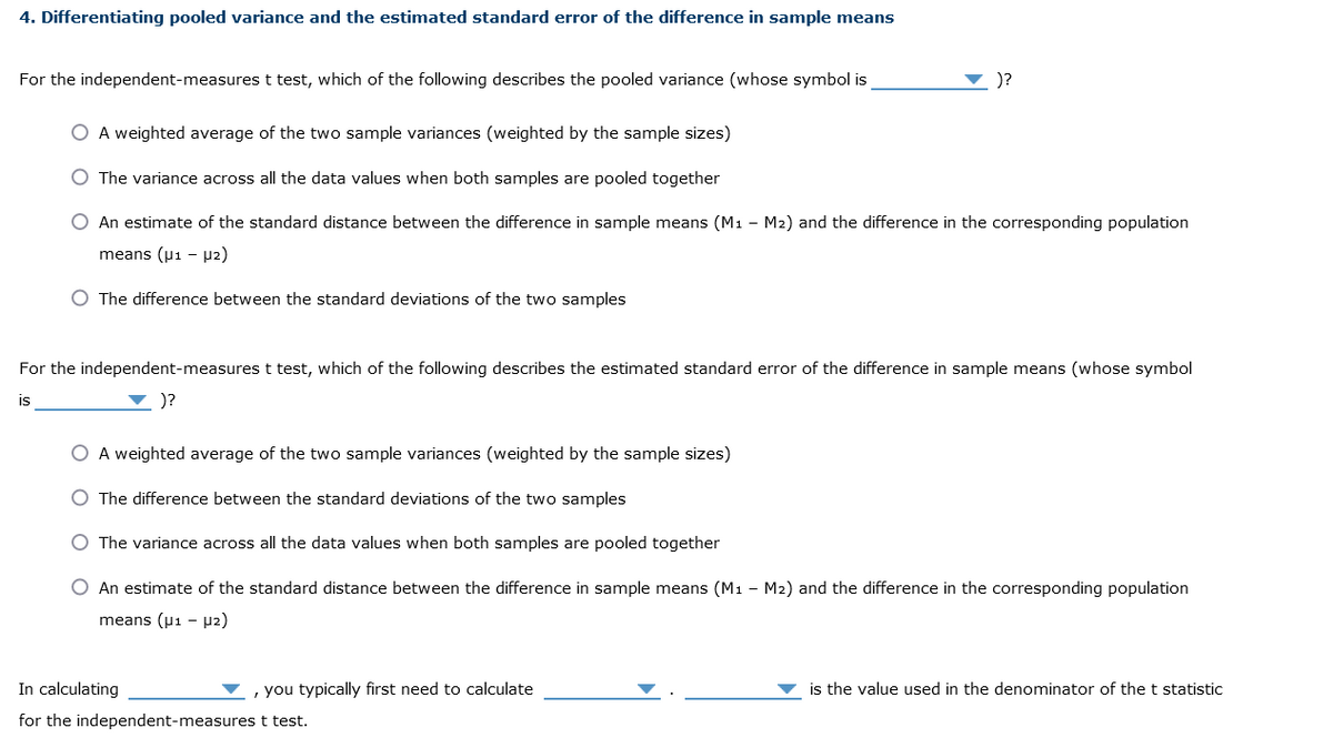 4. Differentiating pooled variance and the estimated standard error of the difference in sample means
For the independent-measures t test, which of the following describes the pooled variance (whose symbol is
O A weighted average of the two sample variances (weighted by the sample sizes)
The variance across all the data values when both samples are pooled together
O An estimate of the standard distance between the difference in sample means (M₁ - M2) and the difference in the corresponding population
means (μ1 µ2)
O The difference between the standard deviations of the two samples
)?
For the independent-measures t test, which of the following describes the estimated standard error of the difference in sample means (whose symbol
)?
is
A weighted average of the two sample variances (weighted by the sample sizes)
The difference between the standard deviations of the two samples
O The variance across all the data values when both samples are pooled together
O An estimate of the standard distance between the difference in sample means (M1 M2) and the difference in the corresponding population
means (μ1 µ₂)
In calculating
for the independent-measures t test.
, you typically first need to calculate
is the value used in the denominator of the t statistic