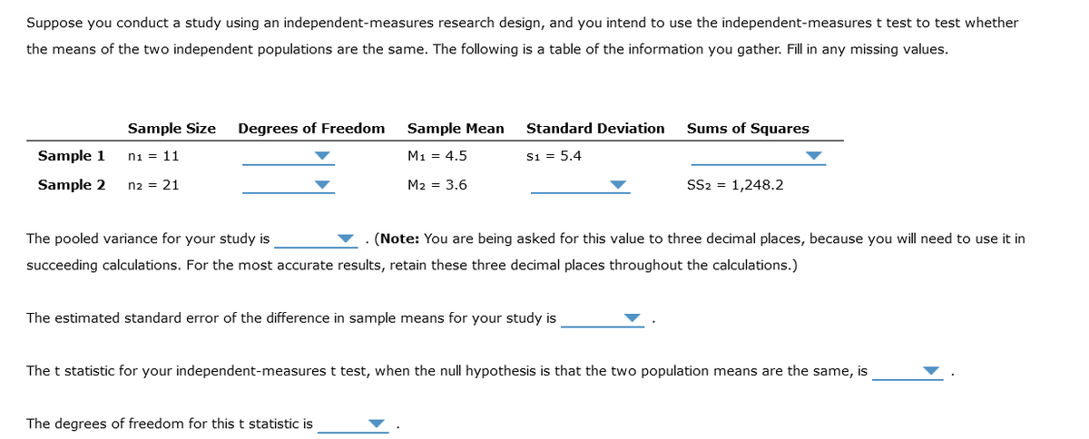 Suppose you conduct a study using an independent-measures research design, and you intend to use the independent-measures t test to test whether
the means of the two independent populations are the same. The following is a table of the information you gather. Fill in any missing values.
Sample Size Degrees of Freedom
n1 = 11
Sample 1
Sample 2 n2 = 21
Sample Mean
M₁ = 4.5
M2 = 3.6
Standard Deviation
S1 = 5.4
The estimated standard error of the difference in sample means for your study is
The degrees of freedom for this t statistic is
Sums of Squares
The pooled variance for your study is
(Note: You are being asked for this value to three decimal places, because you will need to use it in
succeeding calculations. For the most accurate results, retain these three decimal places throughout the calculations.)
SS2 = 1,248.2
The t statistic for your independent-measures t test, when the null hypothesis is that the two population means are the same, is