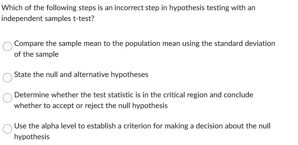 Which of the following steps is an incorrect step in hypothesis testing with an
independent samples t-test?
Compare the sample mean to the population mean using the standard deviation
of the sample
State the null and alternative hypotheses
Determine whether the test statistic is in the critical region and conclude
whether to accept or reject the null hypothesis
Use the alpha level to establish a criterion for making a decision about the null
hypothesis