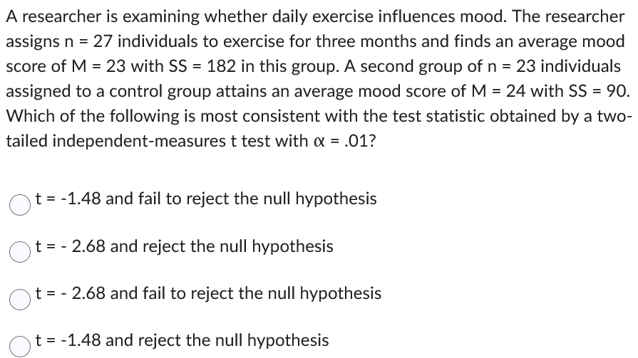 A researcher is examining whether daily exercise influences mood. The researcher
assigns n = 27 individuals to exercise for three months and finds an average mood
score of M = 23 with SS = 182 in this group. A second group of n = 23 individuals
assigned to a control group attains an average mood score of M = 24 with SS = 90.
Which of the following is most consistent with the test statistic obtained by a two-
tailed independent-measures t test with α = .01?
O t = -1.48 and fail to reject the null hypothesis
t = -2.68 and reject the null hypothesis
Ot= -2.68 and fail to reject the null hypothesis
t = -1.48 and reject the null hypothesis