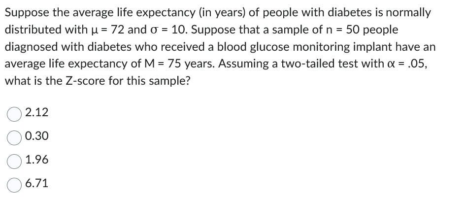 Suppose the average life expectancy (in years) of people with diabetes is normally
distributed with µ = 72 and o = 10. Suppose that a sample of n = 50 people
diagnosed with diabetes who received a blood glucose monitoring implant have an
average life expectancy of M = 75 years. Assuming a two-tailed test with α = .05,
what is the Z-score for this sample?
2.12
0.30
1.96
6.71