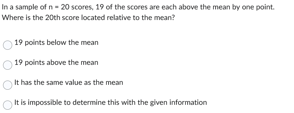 In a sample of n = 20 scores, 19 of the scores are each above the mean by one point.
Where is the 20th score located relative to the mean?
19 points below the mean
19 points above the mean
It has the same value as the mean
It is impossible to determine this with the given information