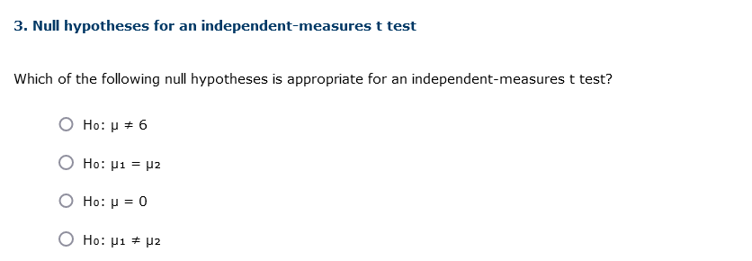 3. Null hypotheses for an independent-measures t test
Which of the following null hypotheses is appropriate for an independent-measures t test?
O Ho: μ = 6
Ho: μ1 = μ2
O Ho: μ = 0
Ho: μ1 # μ2