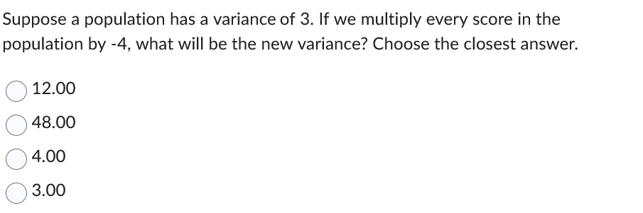 Suppose a population has a variance of 3. If we multiply every score in the
population by -4, what will be the new variance? Choose the closest answer.
12.00
48.00
4.00
3.00