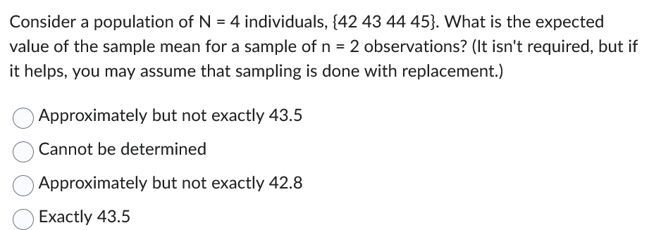 Consider a population of N = 4 individuals, {42 43 44 45). What is the expected
value of the sample mean for a sample of n = 2 observations? (It isn't required, but if
it helps, you may assume that sampling is done with replacement.)
Approximately but not exactly 43.5
Cannot be determined
Approximately but not exactly 42.8
Exactly 43.5