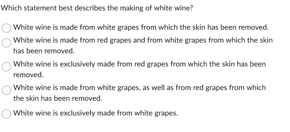 Which statement best describes the making of white wine?
White wine is made from white grapes from which the skin has been removed.
White wine is made from red grapes and from white grapes from which the skin
has been removed.
White wine is exclusively made from red grapes from which the skin has been
removed.
White wine is made from white grapes, as well as from red grapes from which
the skin has been removed.
White wine is exclusively made from white grapes.