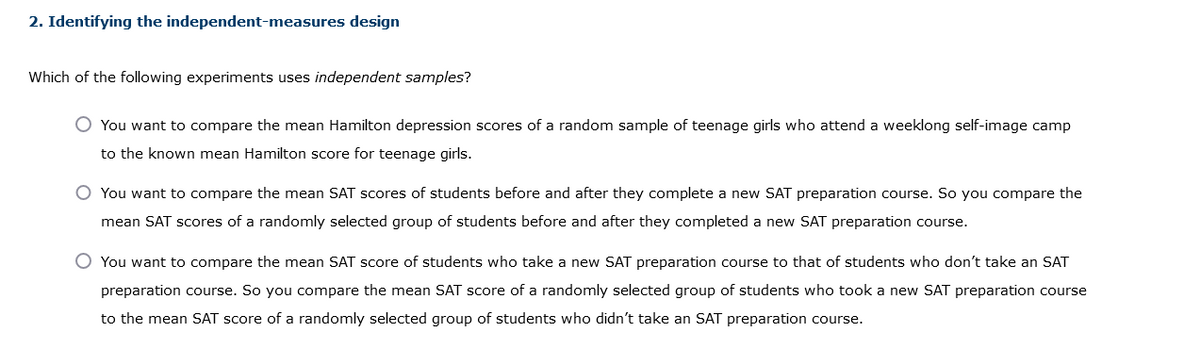 2. Identifying the independent-measures design
Which of the following experiments uses independent samples?
You want to compare the mean Hamilton depression scores of a random sample of teenage girls who attend a weeklong self-image camp
to the known mean Hamilton score for teenage girls.
O You want to compare the mean SAT scores of students before and after they complete a new SAT preparation course. So you compare the
mean SAT scores of a randomly selected group of students before and after they completed a new SAT preparation course.
O You want to compare the mean SAT score of students who take a new SAT preparation course to that of students who don't take an SAT
preparation course. So you compare the mean SAT score of a randomly selected group of students who took a new SAT preparation course
to the mean SAT score of a randomly selected group of students who didn't take an SAT preparation course.