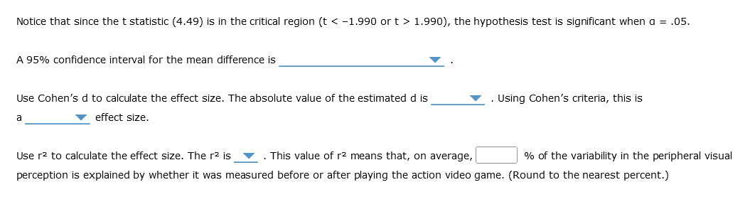 Notice that since the t statistic (4.49) is in the critical region (t < -1.990 or t > 1.990), the hypothesis test is significant when a = .05.
A 95% confidence interval for the mean difference is
Use Cohen's d to calculate the effect size. The absolute value of the estimated d is
▼ effect size.
a
Using Cohen's criteria, this is
% of the variability in the peripheral visual
Use r² to calculate the effect size. The r² is ▼. This value of r² means that, on average,
perception is explained by whether it was measured before or after playing the action video game. (Round to the nearest percent.)
