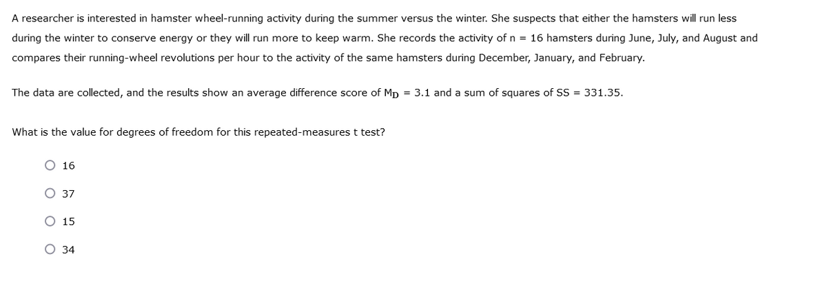 A researcher is interested in hamster wheel-running activity during the summer versus the winter. She suspects that either the hamsters will run less
during the winter to conserve energy or they will run more to keep warm. She records the activity of n = 16 hamsters during June, July, and August and
compares their running-wheel revolutions per hour to the activity of the same hamsters during December, January, and February.
The data are collected, and the results show an average difference score of MD = 3.1 and a sum of squares of SS = 331.35.
What is the value for degrees of freedom for this repeated-measures t test?
O 16
oo
O 37
O 15
O 34