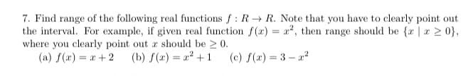 7. Find range of the following real functions f : R R. Note that you have to clearly point out
the interval. For example, if given real function f(r) = a2, then range should be {r | a 2 0},
where you clearly point out a should be 2 0.
(a) f(a) = a + 2
(b) f(r) = 22 + 1
(c) f(x) = 3 – a2
%3D
