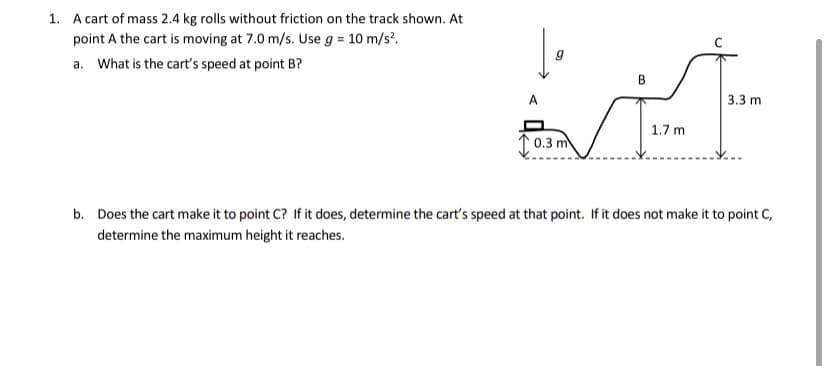1. A cart of mass 2.4 kg rolls without friction on the track shown. At
point A the cart is moving at 7.0 m/s. Use g = 10 m/s?.
a. What is the cart's speed at point B?
В
3.3 m
1.7 m
0.3 m
b. Does the cart make it to point C? If it does, determine the cart's speed at that point. If it does not make it to point C,
determine the maximum height it reaches.
