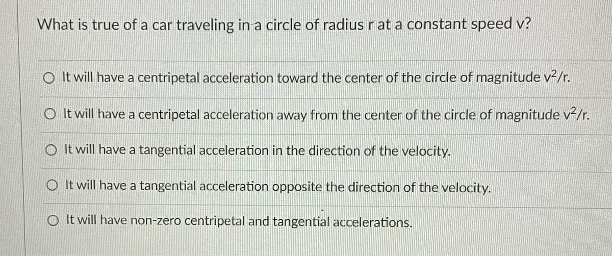 What is true of a car traveling in a circle of radius r at a constant speed v?
O It will have a centripetal acceleration toward the center of the circle of magnitude v2/r.
O It will have a centripetal acceleration away from the center of the circle of magnitude v/r.
O It will have a tangential acceleration in the direction of the velocity.
O It will have a tangential acceleration opposite the direction of the velocity.
O It will have non-zero centripetal and tangential accelerations.
