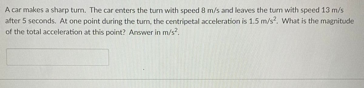 A car makes a sharp turn. The car enters the turn with speed 8 m/s and leaves the turn with speed 13 m/s
after 5 seconds. At one point during the turn, the centripetal acceleration is 1.5 m/s. What is the magnitude
of the total acceleration at this point? Answer in m/s.
