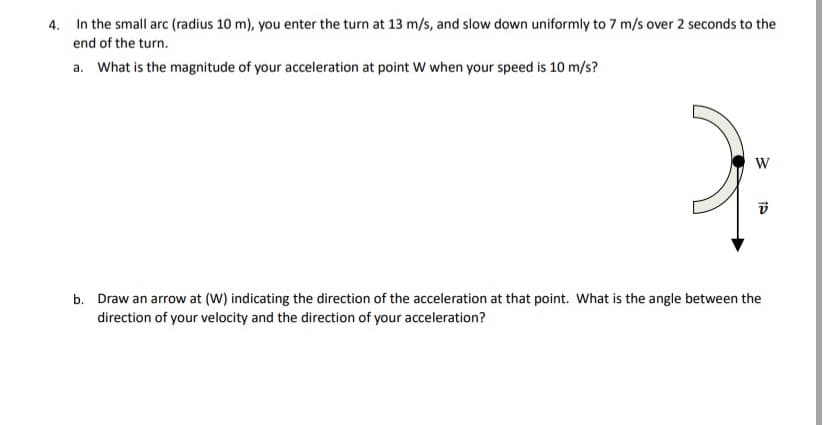 4. In the small arc (radius 10 m), you enter the turn at 13 m/s, and slow down uniformly to 7 m/s over 2 seconds to the
end of the turn.
a. What is the magnitude of your acceleration at point W when your speed is 10 m/s?
W
b. Draw an arrow at (W) indicating the direction of the acceleration at that point. What is the angle between the
direction of your velocity and the direction of your acceleration?
