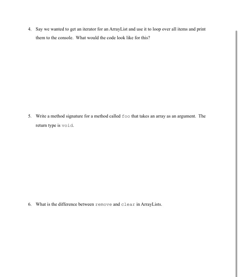 4. Say we wanted to get an iterator for an ArrayList and use it to loop over all items and print
them to the console. What would the code look like for this?
5. Write a method signature for a method called foo that takes an array as an argument. The
return type is void.
6. What is the difference between remove and clear in ArrayLists.
