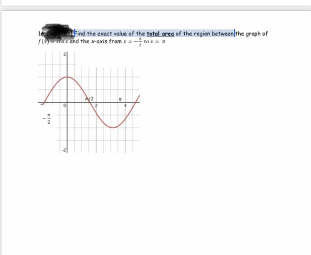 14 siFind the exact value of the total area of the region between|the graph of
f = cOs x and the x-axis from x = - to x = n
