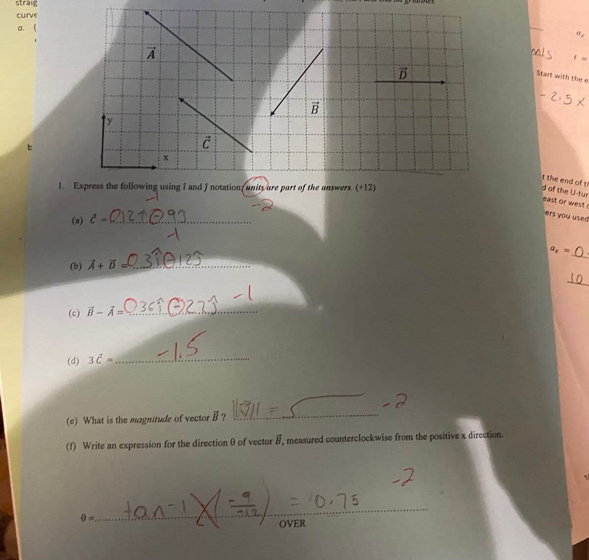 straig
curve
a. (
Start with the es
-2.5%
y.
t the end of th
d of the U-tur
east or west c
1 Express the following using i and j notation/units/are part of the answers. (+12)
ers you used
0.
(b) Ã + B =O 31012
(b) A+ D
(c) Ē – =
0369 0273
-15
(d) 3C =
(e) What is the magnitude of vector B ?
(1) Write an expression for the direction 0 of vector B, measured counterclockwise from the positive x direction.
-2
15
0.75
OVER
ot
