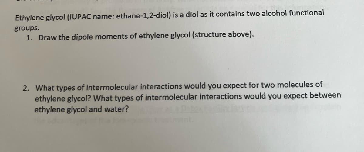 Ethylene glycol (IUPAC name: ethane-1,2-diol) is a diol as it contains two alcohol functional
groups.
1. Draw the dipole moments of ethylene glycol (structure above).
2. What types of intermolecular interactions would you expect for two molecules of
ethylene glycol? What types of intermolecular interactions would you expect between
ethylene glycol and water?