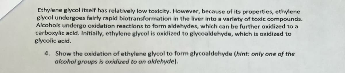 Ethylene glycol itself has relatively low toxicity. However, because of its properties, ethylene
glycol undergoes fairly rapid biotransformation in the liver into a variety of toxic compounds.
Alcohols undergo oxidation reactions to form aldehydes, which can be further oxidized to a
carboxylic acid. Initially, ethylene glycol is oxidized to glycoaldehyde, which is oxidized to
glycolic acid.
4. Show the oxidation of ethylene glycol to form glycoaldehyde (hint: only one of the
alcohol groups is oxidized to an aldehyde).