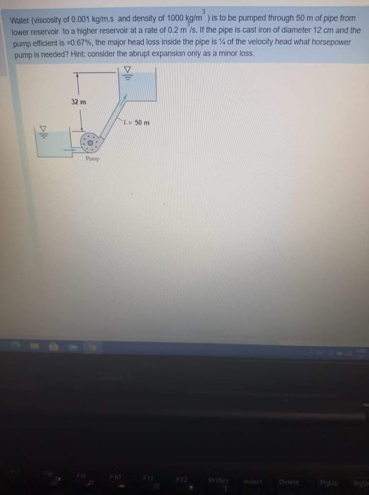 Water (viscosity of 0.001 kg/m.s and density of 1000 kg/m ) is to be pumped through 50 m of pipe from
lower reservoir to a higher reservoir at a rate of 0.2 m /s. If the pipe is cast iron of diameter 12 cm and the
pump efficient is =0.67%, the major head loss inside the pipe is % of the velocity head what horsepower
pump is needed? Hint: consider the abrupt expansion only as a minor loss.
32 m
L= 50 m
Pump
F10
E11
F12
PriScr
Insert
Delete
