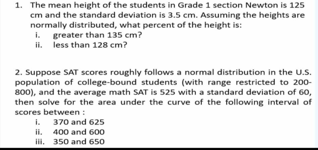1. The mean height of the students in Grade 1 section Newton is 125
cm and the standard deviation is 3.5 cm. Assuming the heights are
normally distributed, what percent of the height is:
i. greater than 135 cm?
ii. less than 128 cm?
2. Suppose SAT scores roughly follows a normal distribution in the U.S.
population of college-bound students (with range restricted to 200-
800), and the average math SAT is 525 with a standard deviation of 60,
then solve for the area under the curve of the following interval of
scores between :
i. 370 and 625
ii. 400 and 600
ii. 350 and 650
