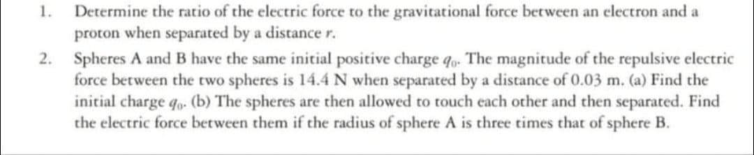 Determine the ratio of the electric force to the gravitational force between an electron and a
proton when separated by a distance r.
Spheres A and B have the same initial positive charge q. The magnitude of the repulsive electric
force between the two spheres is 14.4 N when separated by a distance of 0.03 m. (a) Find the
initial charge qo. (b) The spheres are then allowed to touch each other and then separated. Find
the electric force between them if the radius of sphere A is three times that of sphere B.
1.
2.
