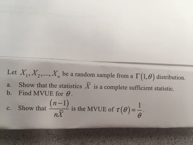 Let X,X2,..,X, be a random sample from a r(1,0) distribution
Show that the statistics X is a complete sufficient statistic.
a.
b. Find MVUE for 0.
(n-1)
1
r (0)
c. Show that
is the MVUE of
nX
