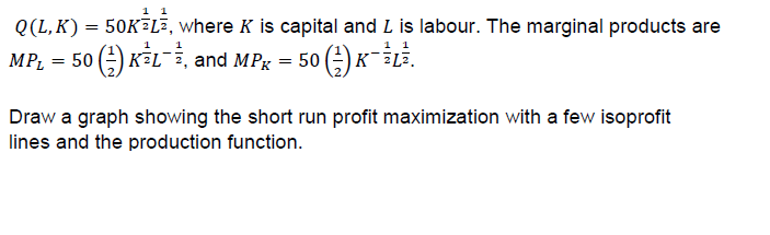 1 1
Q(L, K)
50KELE, where K is capital and L is labour. The marginal products are
1 1
1
1
к -LE.
KFL, and MPg
MPL
50
50
Draw a graph showing the short run profit maximization with a few isoprofit
lines and the production function.
