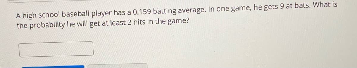 A high school baseball player has a 0.159 batting average. In one game, he gets 9 at bats. What is
the probability he will get at least 2 hits in the game?
