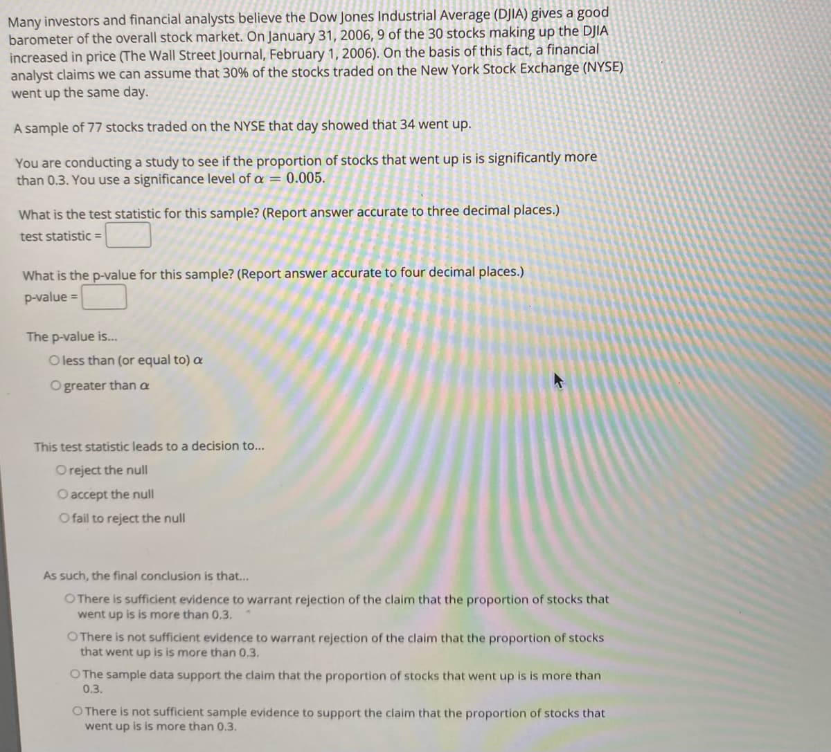 Many investors and financial analysts believe the Dow Jones Industrial Average (DJIA) gives a good
barometer of the overall stock market. On January 31, 2006, 9 of the 30 stocks making up the DJIA
increased in price (The Wall Street Journal, February 1, 2006). On the basis of this fact, a financial
analyst claims we can assume that 30% of the stocks traded on the New York Stock Exchange (NYSE)
went up the same day.
A sample of 77 stocks traded on the NYSE that day showed that 34 went up.
You are conducting a study to see if the proportion of stocks that went up is is significantly more
than 0.3. You use a significance level of a = 0.005.
What is the test statistic for this sample? (Report answer accurate to three decimal places.)
test statistic =
What is the p-value for this sample? (Report answer accurate to four decimal places.)
p-value =
The p-value is..
O less than (or equal to) a
O greater than a
This test statistic leads to a decision to...
O reject the null
O accept the null
O fail to reject the null
As such, the final conclusion is that...
O There is sufficient evidence to warrant rejection of the claim that the proportion of stocks that
went up is is more than 0.3.
O There is not sufficient evidence to warrant rejection of the claim that the proportion of stocks
that went up is is more than 0,3,
O The sample data support the claim that the proportion of stocks that went up is is more than
0.3.
O There is not sufficient sample evidence to support the claim that the proportion of stocks that
went up is is more than 0.3.
