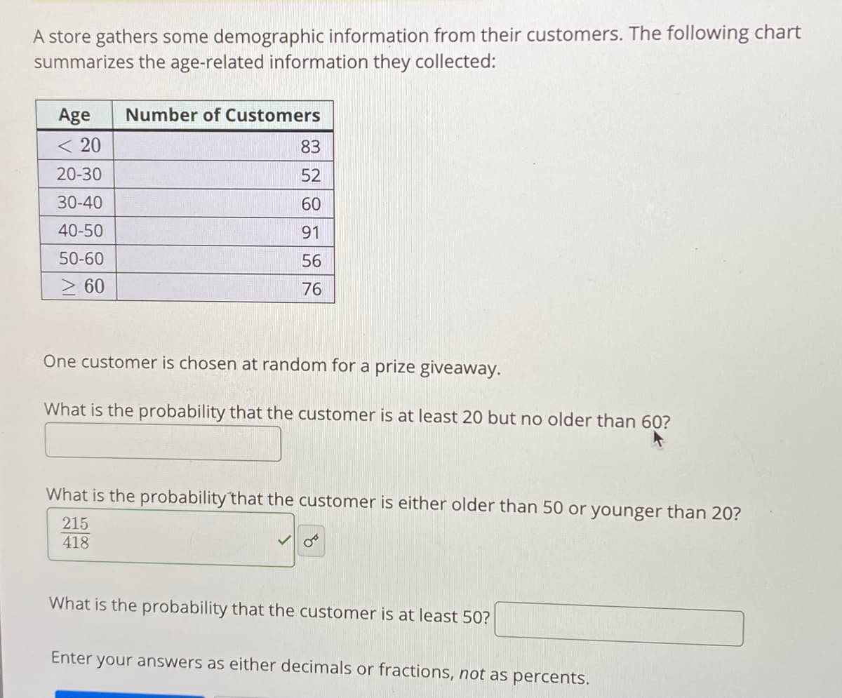 A store gathers some demographic information from their customers. The following chart
summarizes the age-related information they collected:
Age
Number of Customers
< 20
83
20-30
52
30-40
60
40-50
91
50-60
56
> 60
76
One customer is chosen at random for a prize giveaway.
What is the probability that the customer is at least 20 but no older than 60?
What is the probability that the customer is either older than 50 or younger than 20?
215
418
What is the probability that the customer is at least 50?
Enter your answers as either decimals or fractions, not as percents.
