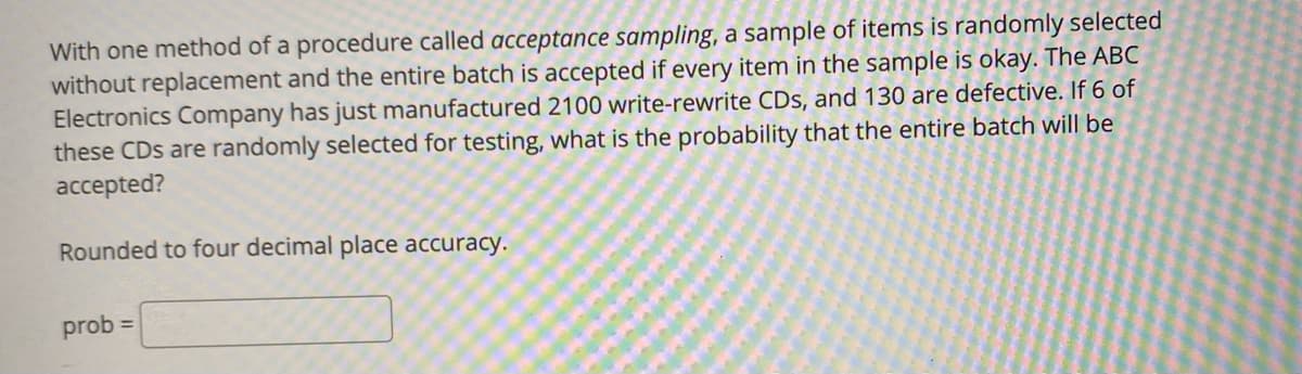 With one method of a procedure called acceptance sampling, a sample of items is randomly selected
without replacement and the entire batch is accepted if every item in the sample is okay. The ABC
Electronics Company has just manufactured 2100 write-rewrite CDs, and 130 are defective. If 6 of
these CDs are randomly selected for testing, what is the probability that the entire batch will be
accepted?
Rounded to four decimal place accuracy.
prob =
