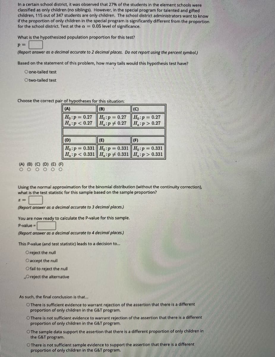 In a certain school district, it was observed that 27% of the students in the element schools were
classified as only children (no siblings). However, in the special program for talented and gifted
children, 115 out of 347 students are only children. The school district administrators want to know
if the proportion of only children in the special program is significantly different from the proportion
for the school district. Test at the a = 0.05 level of significance.
What is the hypothesized population proportion for this test?
p =
(Report answer as a decimal accurate to 2 decimal places. Do not report using the percent symbol.)
Based on the statement of this problem, how many tails would this hypothesis test have?
O one-tailed test
Otwo-tailed test
Choose the correct pair of hypotheses for this situation:
(A)
(B)
(C)
Ho:p = 0.27
H:p < 0.27
Ho:p 0.27
H:p + 0.27
Ho:p 0.27
Ha:p> 0.27
(D)
(E)
(F)
H,:p = 0.331| Ho:p 0.331 | Ho:p = 0.331
H:p < 0.331 H:p + 0.331 H:p> 0.331
(A) (B) (C) (D) (E) (F)
O o o O O O
Using the normal approximation for the binomial distribution (without the continuity correction),
what is the test statistic for this sample based on the sample proportion?
(Report answer as a decimal accurate to 3 decimal places.)
You are now ready to calculate the P-value for this sample.
P-value =
(Report answer as a decimal accurate to 4 decimal places.)
This P-value (and test statistic) leads to a decision to..
Oreject the null
Oaccept the null
Ofail to reject the null
Oreject the alternative
As such, the final conclusion is that...
OThere is sufficient evidence to warrant rejection of the assertion that there is a different
proportion of only children in the G&T program.
OThere is not sufficient evidence to warrant rejection of the assertion that there is a different
proportion of only children in the G&T program.
OThe sample data support the assertion that there is a different proportion of only children in
the G&T program.
OThere is not sufficient sample evidence to support the assertion that there is a different
proportion of only children in the G&T program.
