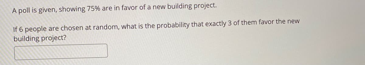 A poll is given, showing 75% are in favor of a new building project.
If 6 people are chosen at random, what is the probability that exactly 3 of them favor the new
building project?
