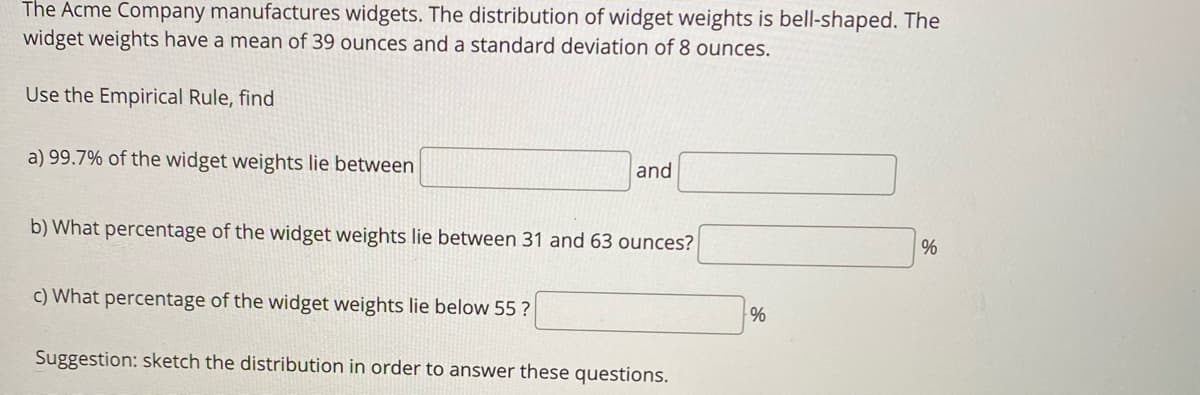 The Acme Company manufactures widgets. The distribution of widget weights is bell-shaped. The
widget weights have a mean of 39 ounces and a standard deviation of 8 ounces.
Use the Empirical Rule, find
a) 99.7% of the widget weights lie between
and
b) What percentage of the widget weights lie between 31 and 63 ounces?
c) What percentage of the widget weights lie below 55 ?
%
Suggestion: sketch the distribution in order to answer these questions.
