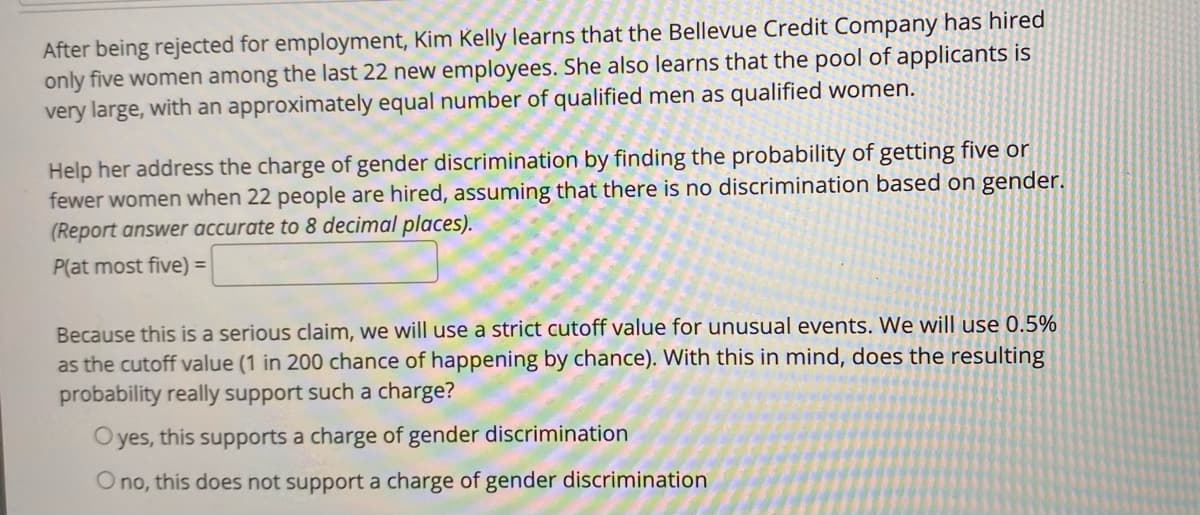 After being rejected for employment, Kim Kelly learns that the Bellevue Credit Company has hired
only five women among the last 22 new employees. She also learns that the pool of applicants is
very large, with an approximately equal number of qualified men as qualified women.
Help her address the charge of gender discrimination by finding the probability of getting five or
fewer women when 22 people are hired, assuming that there is no discrimination based on gender.
(Report answer accurate to 8 decimal places).
P(at most five) =
Because this is a serious claim, we will use a strict cutoff value for unusual events. We will use 0.5%
as the cutoff value (1 in 200 chance of happening by chance). With this in mind, does the resulting
probability really support such a charge?
O yes, this supports a charge of gender discrimination
Ono, this does not support a charge of gender discrimination
