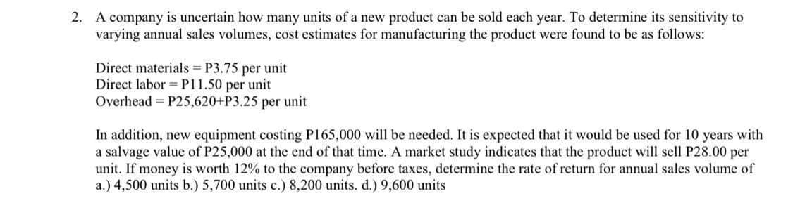 2. A company is uncertain how many units of a new product can be sold each year. To determine its sensitivity to
varying annual sales volumes, cost estimates for manufacturing the product were found to be as follows:
Direct materials P3.75 per unit
Direct labor =P11.50 per unit
Overhead = P25,620+P3.25 per unit
In addition, new equipment costing P165,000 will be needed. It is expected that it would be used for 10 years with
a salvage value of P25,000 at the end of that time. A market study indicates that the product will sell P28.00 per
unit. If money is worth 12% to the company before taxes, determine the rate of return for annual sales volume of
a.) 4,500 units b.) 5,700 units c.) 8,200 units. d.) 9,600 units
