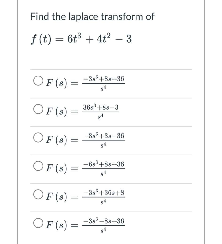 Find the laplace transform of
ƒ (t) = 6t³ + 4t² – 3
OF (s)
-3s³ +8s+36
84
OF (s)
36s³ +8s-3
OF (s)
OF (s)
OF (s)
OF (s)
=
=
-8s³ +3s-36
84
-6s³ +8s+36
84
-3s³ +36s+8
84
-3s³-8s+36
84
=
-
=
=
