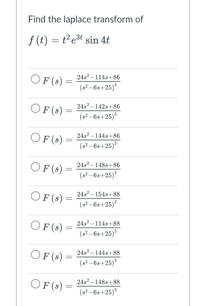 Find the laplace transform of
f(t) = t² e³t sin 4t
OF (s)
OF (s) =
OF (s)
OF (s)
OF (s)
OF (s) =
OF (s) =
OF (s) =
=
=
=
-
-
24s² 114s+86
(s²-6s+25)³
24s²-142s+86
3
(s²-6s+25)³
24s²-144s+86
(s²-6s+25)³
24s²-148s+86
(s²-6s+25)³
24s²-154s+88
(s²-6s+25)³
24s2-114s+88
(s²-6s+25)³
24s² 144s+88
(s²-6s+25)³
24s² 148s+88
(s²-6s+25)³