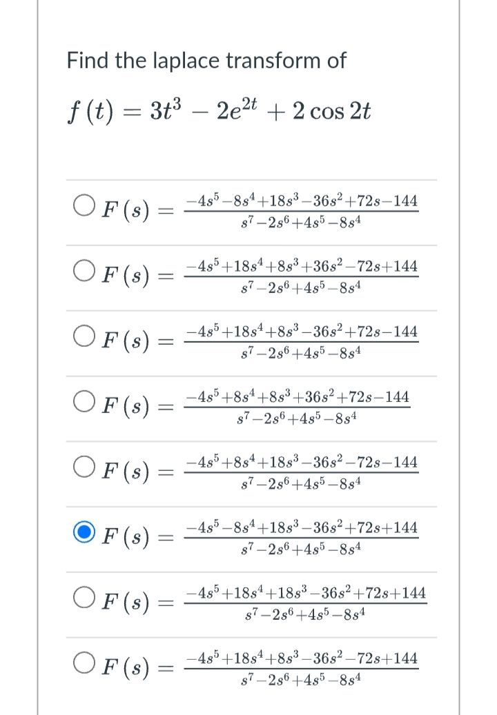 Find the laplace transform of
ƒ (t) = 3t³ − 2e²t + 2 cos 2t
OF (s)
OF (s) =
OF (s) =
OF (s)
=
OF (s) =
F (s) =
OF (s) =
OF (s) =
-
-
-4s5-8s4+18s³-36s²+72s-144
s7-2s6+4s5-884
-4s5 +18s4 +8s³ +36s²-72s+144
s7-2s6+4s5-884
-4s5+18s¹+8s³ −36s²+728-144
s7-2s6+485-884
-4s5+8s4+8s³ +36s²+72s-144
s7-2s6 +485-884
-4s5+8s4+18s³-36s²-72s-144
s7-2s6+4s5-884
-4s5-8s4+18s³-36s²+72s+144
s7-2s6+4s5-884
-4s5+18s4 +18s³-36s²+72s+144
s7-2s6+4s5-884
-4s5+18s4+8s³-36s²-72s+144
s7-2s6+4s5-884