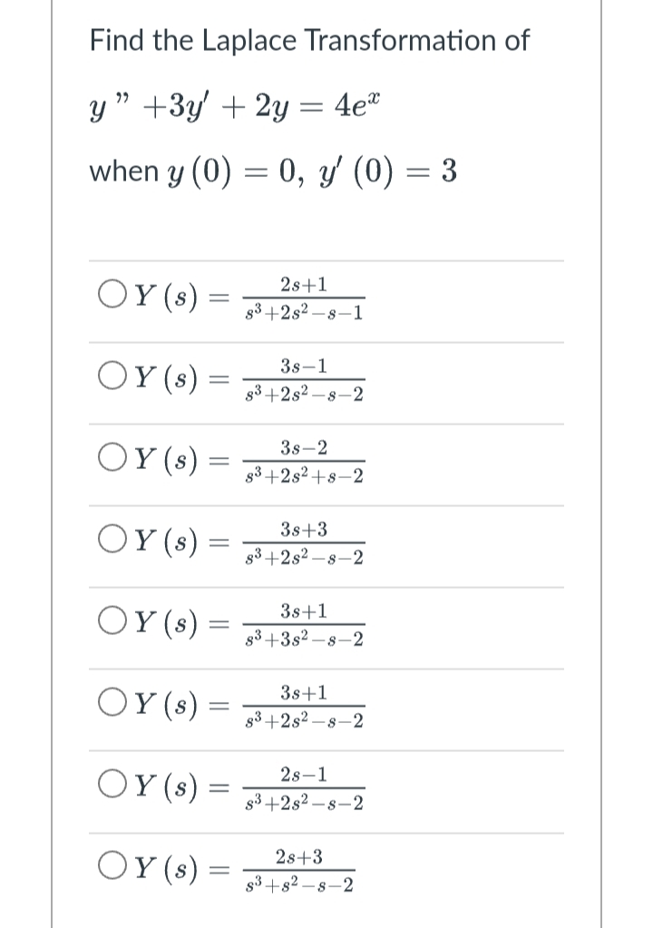 Find the Laplace Transformation of
y" +3y + 2y = 4e*
when y (0) = 0, y' (0) = 3
OY (s)
2s+1
8³+2s²-8-1
OY (s)
3s-1
8³+2s2-8-2
OY (s) =
3s-2
8³+2s²+8-2
OY (s)
3s +3
8³+2s²-8-2
OY (s)
3s +1
8³+3s2-s-2
OY(s)
3s +1
8³+2s2-s-2
OY (s)
2s-1
s³+2s2-s-2
OY (s)
2s+3
s³+82-8-2
-
=
=
=
=
=